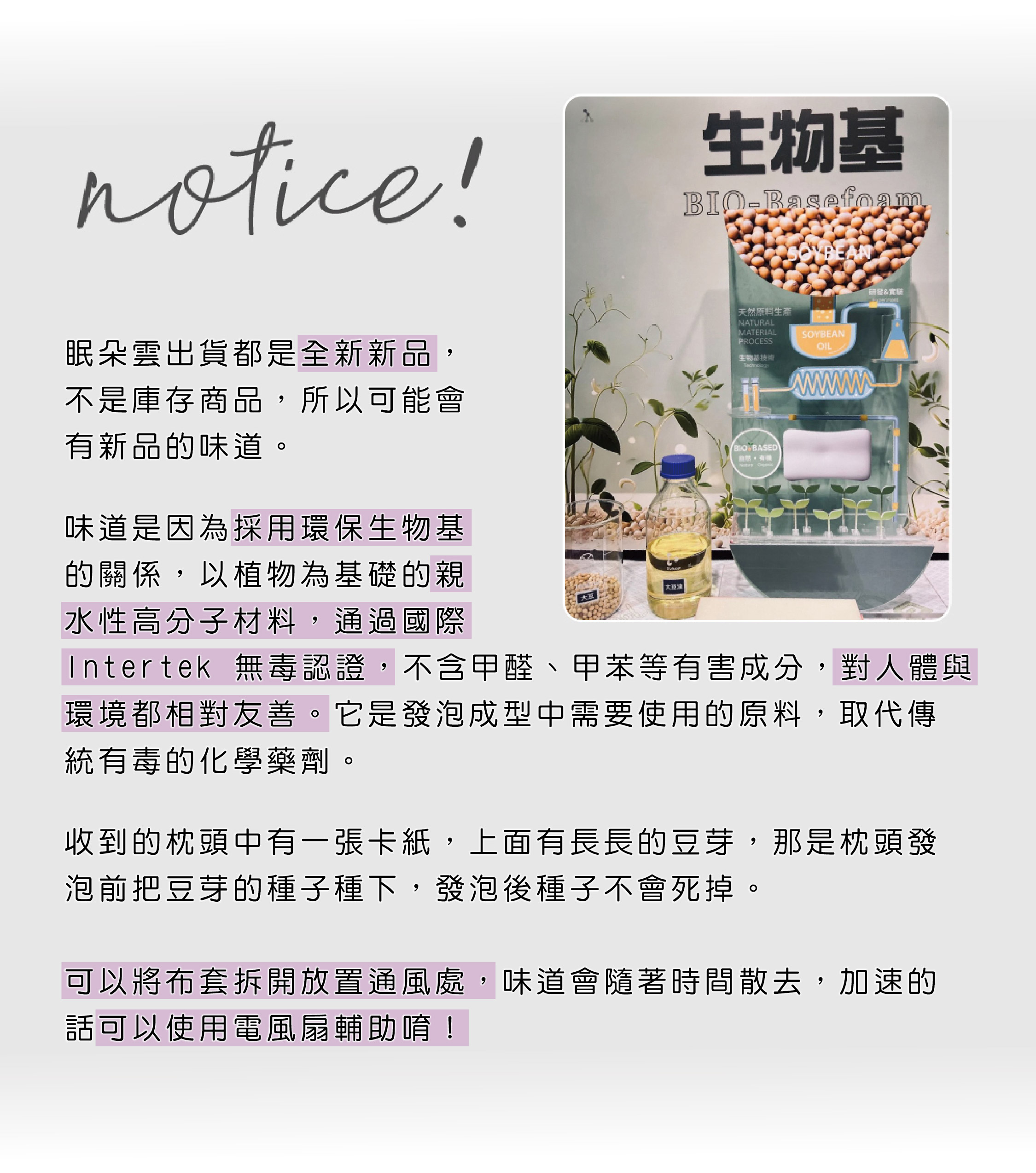 notice！ 眠朵雲出貨都是全新新品， 不是庫存商品，所以可能會 有新品的味道。  味道是因為採用環保生物基 的關係，以植物為基礎的親 水性高分子材料，通過國際 Intertek 無毒認證，不含甲醛、甲苯等有害成分，對人體與 環境都相對友善。它是發泡成型中需要使用的原料，取代傳 統有毒的化學藥劑。    收到的枕頭中有一張卡紙，上面有長長的豆芽，那是枕頭發 泡前把豆芽的種子種下，發泡後種子不會死掉。      可以將布套拆開放置通風處，味道會隨著時間散去，加速的 話可以使用電風扇輔助唷！