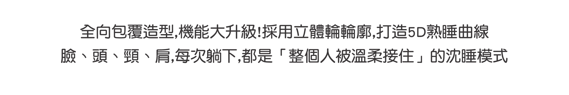 全向包覆造型,機能大升級!採用立體輪輪廓,打造5D熟睡曲線 臉、頭、頸、肩,每次躺下,都是「整個人被溫柔接住」的沈睡模式