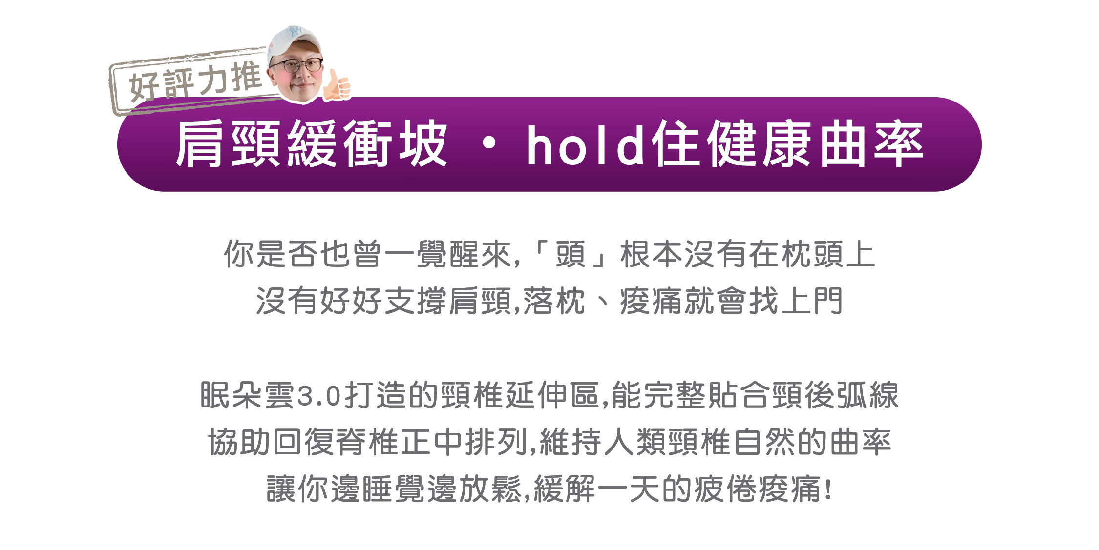 好評力推 肩頸緩衝坡 ・ hold住健康曲率 你是否也曾一覺醒來,「頭」根本沒有在枕頭上 沒有好好支撐肩頸,落枕、痠痛就會找上門  眠朵雲3.0打造的頸椎延伸區,能完整貼合頸後弧線 協助回復脊椎正中排列,維持人類頸椎自然的曲率 讓你邊睡覺邊放鬆,緩解一天的疲倦痠痛!
