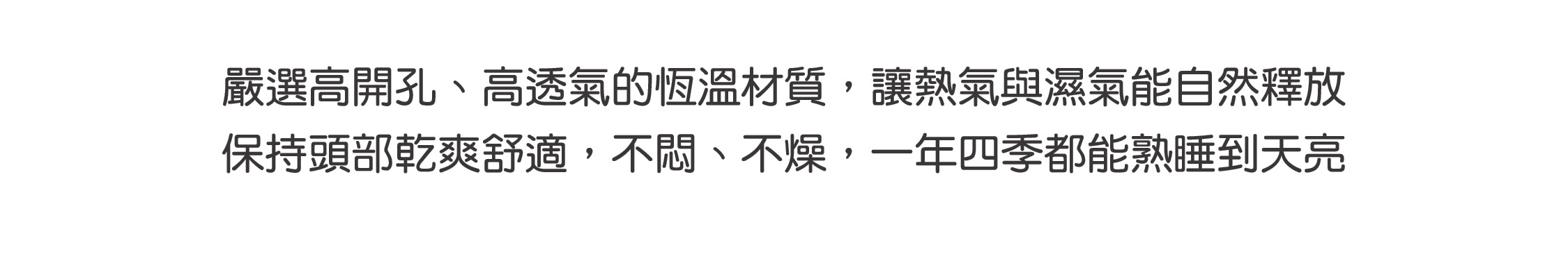 嚴選高開孔、高透氣的恆溫材質，讓熱氣與濕氣能自然釋放 保持頭部乾爽舒適，不悶、不燥，一年四季都能熟睡到天亮