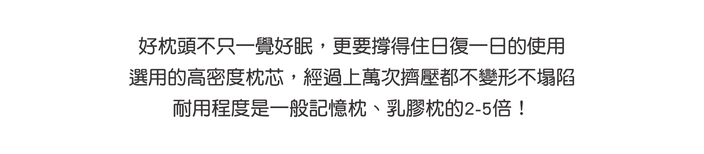 好枕頭不只一覺好眠，更要撐得住日復一日的使用 選用的高密度枕芯，經過上萬次擠壓都不變形不塌陷 耐用程度是一般記憶枕、乳膠枕的2-5倍！