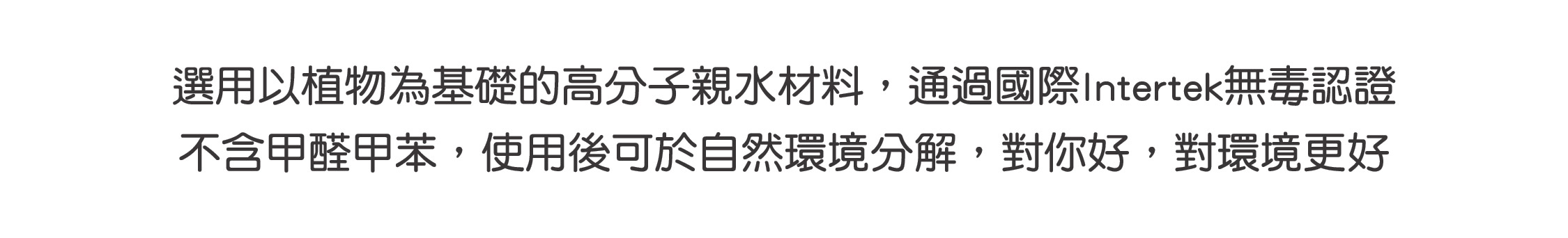 選用以植物為基礎的高分子親水材料，通過國際Intertek無毒認證 不含甲醛甲苯，使用後可於自然環境分解，對你好，對環境更好