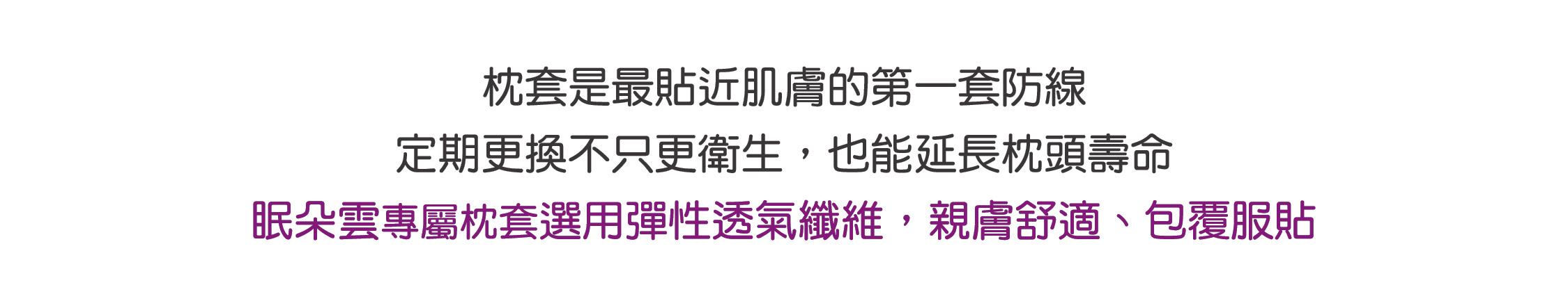 枕套是最貼近肌膚的第一套防線 定期更換不只更衛生，也能延長枕頭壽命 眠朵雲專屬枕套選用彈性透氣纖維，親膚舒適、包覆服貼