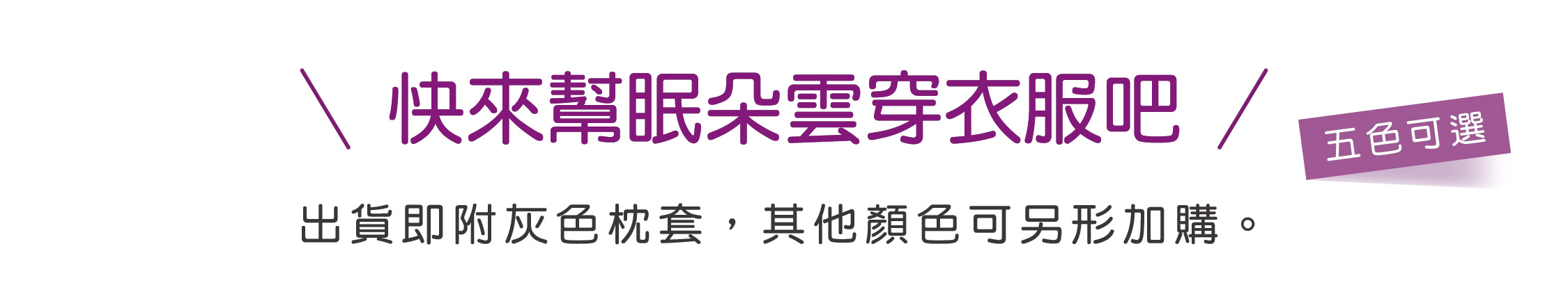 快來幫眠朵雲穿衣服吧 出貨即附灰色枕套，其他顏色可另形加購。 五色可選