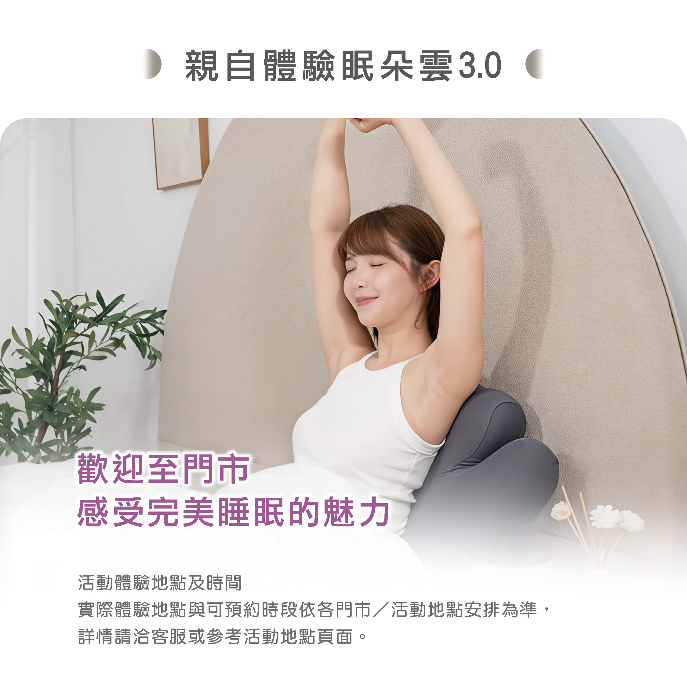 親自體驗眠朵雲3.0 歡迎至門市 感受完美睡眠的魅力 活動體驗地點及時間 實際體驗地點與可預約時段依各門市／活動地點安排為準， 詳情請洽客服或參考活動地點頁面。