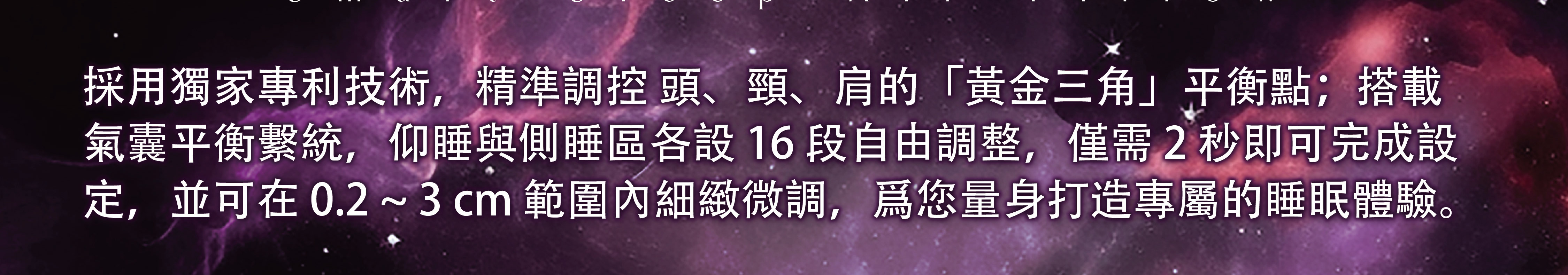 採用獨家專利技術，精準調控頭、頸、肩的「黃金三角」平衡點；搭載氣囊平衡系統，仰睡與側睡區各設16段自由調整，僅需2秒即可完成設定，並可在0.2～3cm範圍內細緻微調，為您量身打造專屬的睡眠體驗。