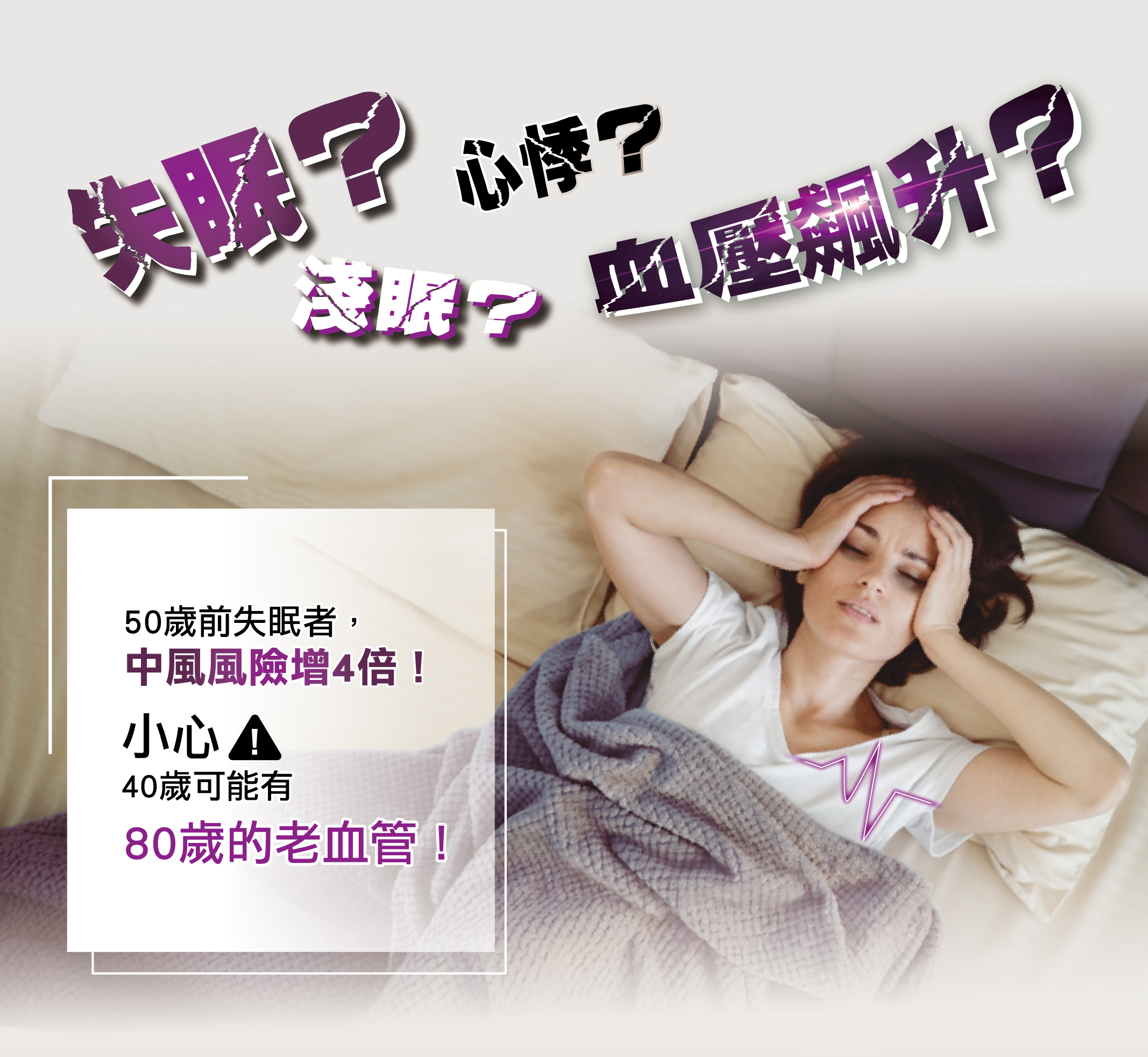 失眠？淺眠？心悸？血壓飆升？ 睡不著，心跳加速，是心血管危機嗎？ 50歲前失眠，中風風險增4倍！ 立即檢測血管年齡，預防心肌梗塞！